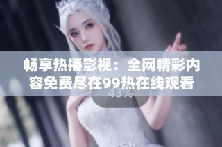 畅享热播影视：全网精彩内容免费尽在99热在线观看