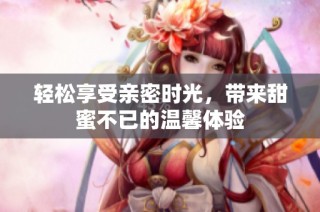 轻松享受亲密时光，带来甜蜜不已的温馨体验