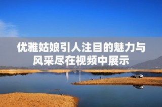 优雅姑娘引人注目的魅力与风采尽在视频中展示