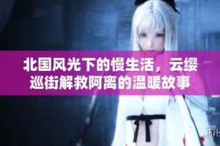 北国风光下的慢生活，云缨巡街解救阿离的温暖故事