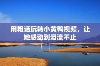 用粗话玩转小黄鸭视频，让她感动到泪流不止