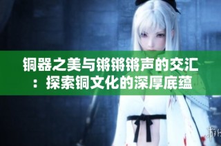 铜器之美与锵锵锵声的交汇：探索铜文化的深厚底蕴