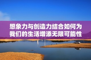 想象力与创造力结合如何为我们的生活增添无限可能性
