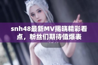snh48最新MV揭晓精彩看点，粉丝们期待值爆表
