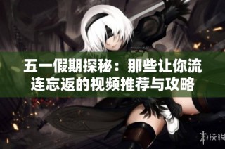 五一假期探秘：那些让你流连忘返的视频推荐与攻略