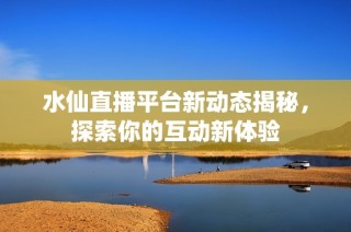 水仙直播平台新动态揭秘，探索你的互动新体验
