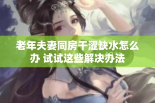 老年夫妻同房干涩缺水怎么办 试试这些解决办法