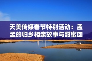 天美传媒春节特别活动：孟孟的归乡相亲故事与甜蜜回忆