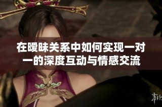 在暧昧关系中如何实现一对一的深度互动与情感交流