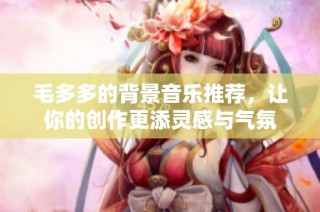 毛多多的背景音乐推荐，让你的创作更添灵感与气氛