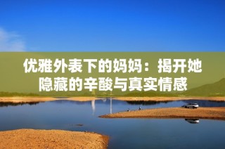 优雅外表下的妈妈：揭开她隐藏的辛酸与真实情感