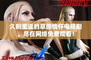久别重逢的草原情怀电视剧，尽在网络免费观看！