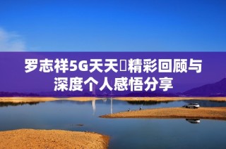 罗志祥5G天天奭精彩回顾与深度个人感悟分享