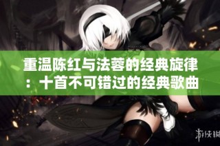 重温陈红与法蓉的经典旋律：十首不可错过的经典歌曲