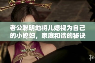 老公聪明地将儿媳视为自己的小媳妇，家庭和谐的秘诀是什么