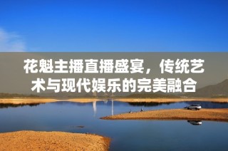 花魁主播直播盛宴，传统艺术与现代娱乐的完美融合