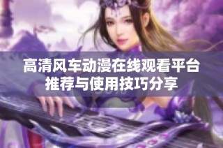 高清风车动漫在线观看平台推荐与使用技巧分享