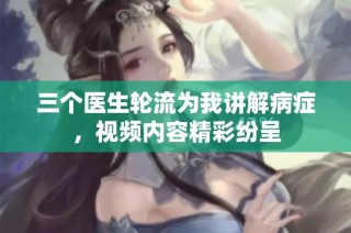 三个医生轮流为我讲解病症，视频内容精彩纷呈