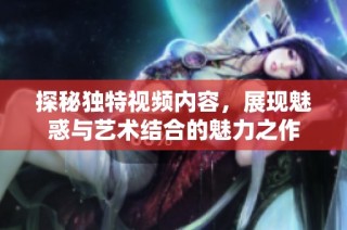 探秘独特视频内容，展现魅惑与艺术结合的魅力之作