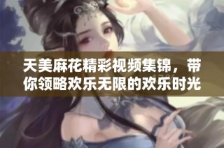 天美麻花精彩视频集锦，带你领略欢乐无限的欢乐时光