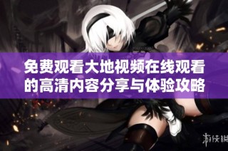 免费观看大地视频在线观看的高清内容分享与体验攻略