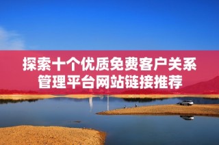 探索十个优质免费客户关系管理平台网站链接推荐