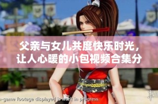 父亲与女儿共度快乐时光，让人心暖的小包视频合集分享