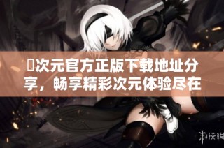 囧次元官方正版下载地址分享，畅享精彩次元体验尽在掌握