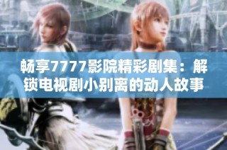畅享7777影院精彩剧集：解锁电视剧小别离的动人故事与人生启示