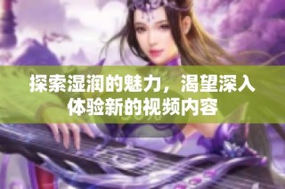 探索湿润的魅力，渴望深入体验新的视频内容