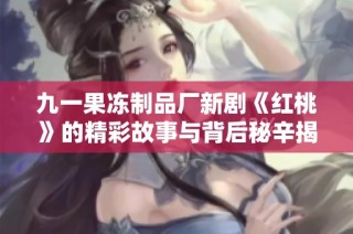 九一果冻制品厂新剧《红桃》的精彩故事与背后秘辛揭秘
