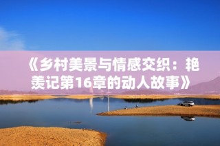 《乡村美景与情感交织：艳羡记第16章的动人故事》
