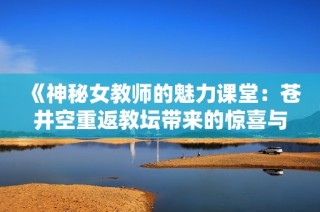 《神秘女教师的魅力课堂：苍井空重返教坛带来的惊喜与挑战》