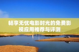 畅享无忧电影时光的免费影视应用推荐与评测