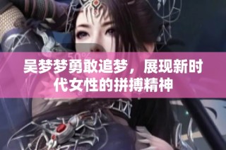 吴梦梦勇敢追梦，展现新时代女性的拼搏精神
