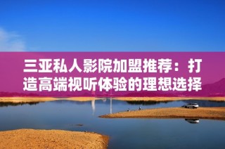 三亚私人影院加盟推荐：打造高端视听体验的理想选择