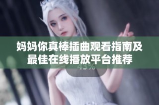 妈妈你真棒插曲观看指南及最佳在线播放平台推荐