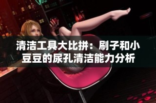 清洁工具大比拼：刷子和小豆豆的尿孔清洁能力分析