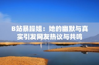 B站暴躁姐：她的幽默与真实引发网友热议与共鸣