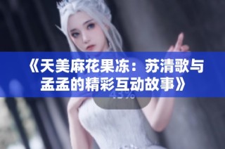 《天美麻花果冻：苏清歌与孟孟的精彩互动故事》