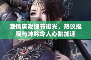 激情床戏细节曝光，热议捏胸与呻吟令人心跳加速