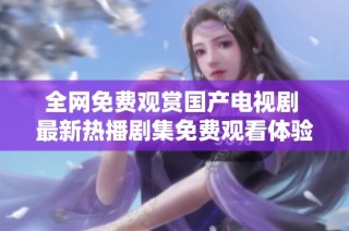 全网免费观赏国产电视剧 最新热播剧集免费观看体验分享