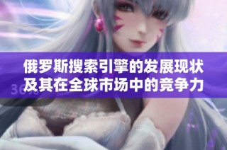 俄罗斯搜索引擎的发展现状及其在全球市场中的竞争力分析