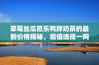 草莓丝瓜芭乐鸭脖奶茶的最新价格揭秘，超值选择一网打尽