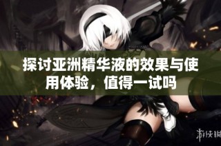 探讨亚洲精华液的效果与使用体验，值得一试吗