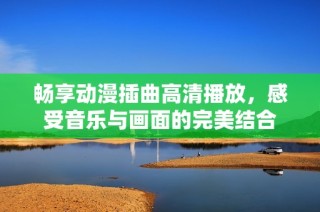 畅享动漫插曲高清播放，感受音乐与画面的完美结合