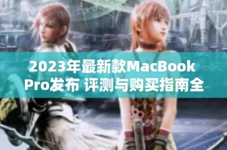 2023年最新款MacBook Pro发布 评测与购买指南全解析
