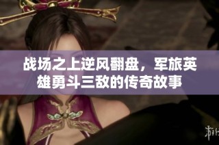 战场之上逆风翻盘，军旅英雄勇斗三敌的传奇故事