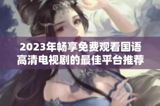 2023年畅享免费观看国语高清电视剧的最佳平台推荐