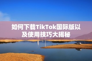 如何下载TikTok国际版以及使用技巧大揭秘